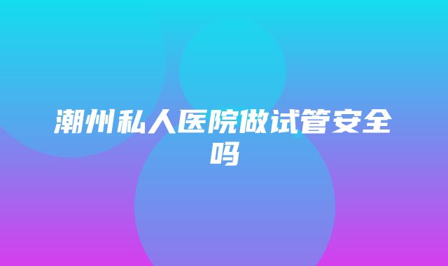 潮州私人医院做试管安全吗