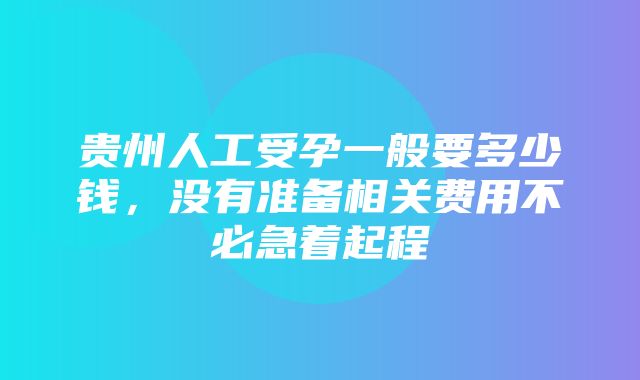 贵州人工受孕一般要多少钱，没有准备相关费用不必急着起程