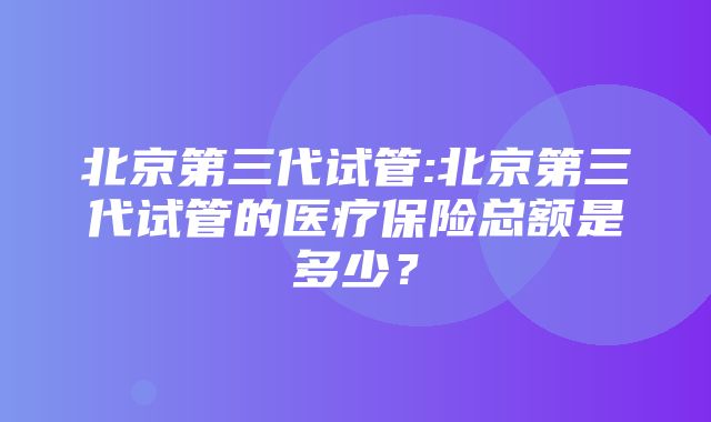 北京第三代试管:北京第三代试管的医疗保险总额是多少？