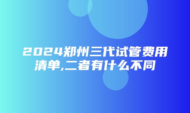 2024郑州三代试管费用清单,二者有什么不同