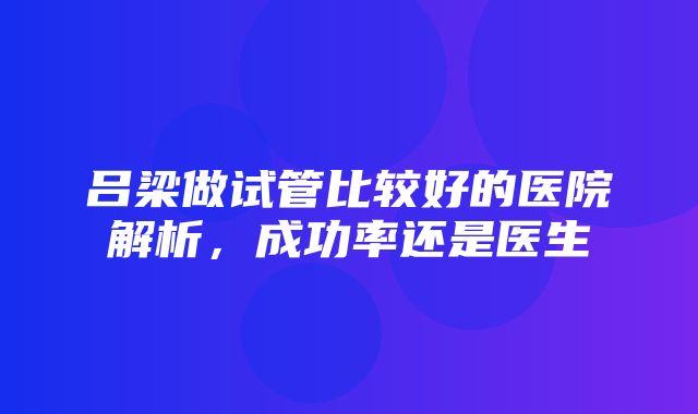 吕梁做试管比较好的医院解析，成功率还是医生