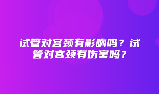 试管对宫颈有影响吗？试管对宫颈有伤害吗？