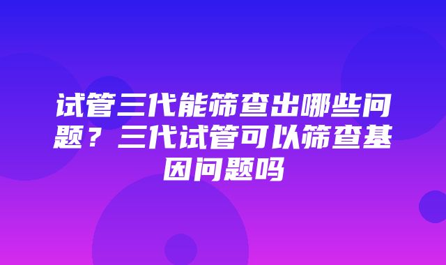 试管三代能筛查出哪些问题？三代试管可以筛查基因问题吗