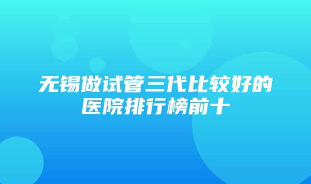 无锡做试管三代比较好的医院排行榜前十