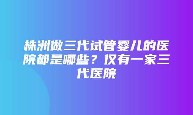 株洲做三代试管婴儿的医院都是哪些？仅有一家三代医院