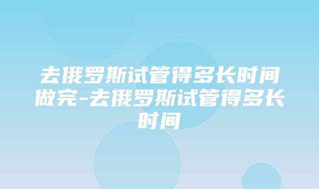 去俄罗斯试管得多长时间做完-去俄罗斯试管得多长时间