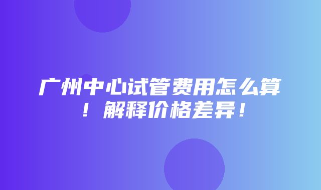 广州中心试管费用怎么算！解释价格差异！