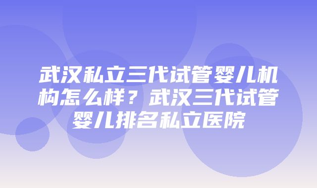 武汉私立三代试管婴儿机构怎么样？武汉三代试管婴儿排名私立医院