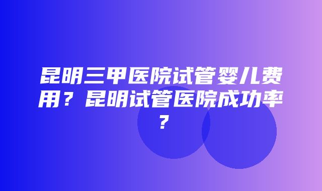 昆明三甲医院试管婴儿费用？昆明试管医院成功率？