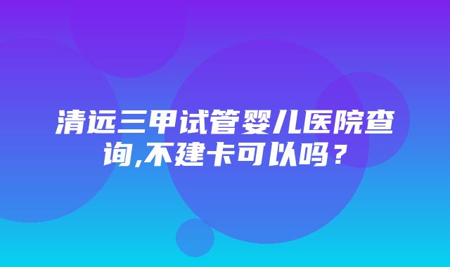 清远三甲试管婴儿医院查询,不建卡可以吗？