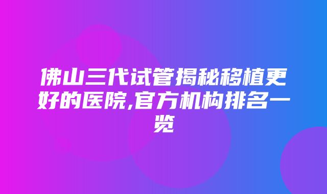 佛山三代试管揭秘移植更好的医院,官方机构排名一览