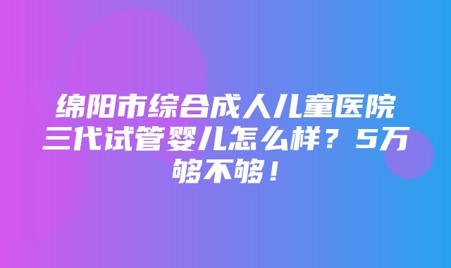 绵阳市综合成人儿童医院三代试管婴儿怎么样？5万够不够！