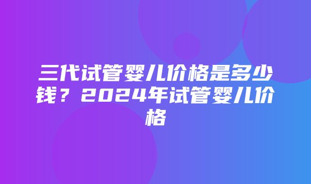 三代试管婴儿价格是多少钱？2024年试管婴儿价格