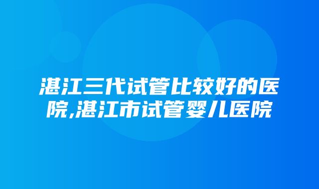 湛江三代试管比较好的医院,湛江市试管婴儿医院