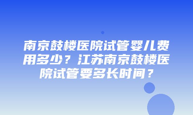 南京鼓楼医院试管婴儿费用多少？江苏南京鼓楼医院试管要多长时间？