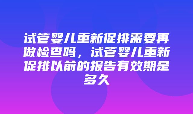 试管婴儿重新促排需要再做检查吗，试管婴儿重新促排以前的报告有效期是多久