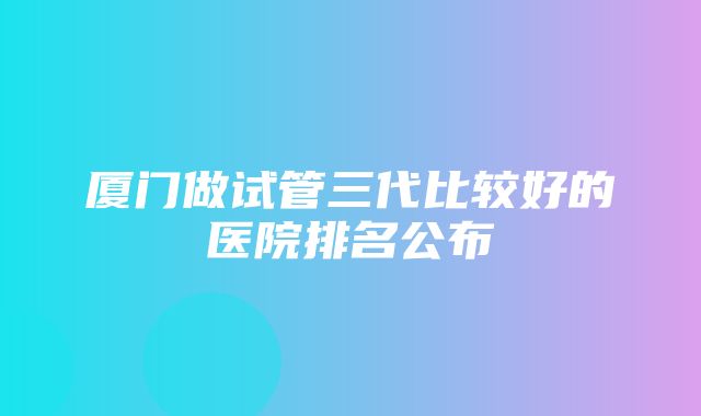 厦门做试管三代比较好的医院排名公布