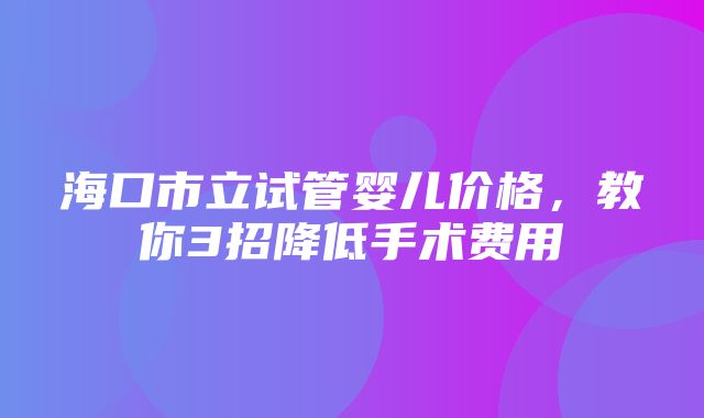 海口市立试管婴儿价格，教你3招降低手术费用