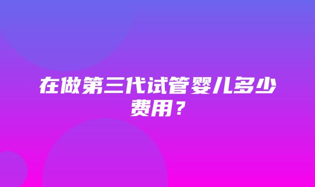 在做第三代试管婴儿多少费用？