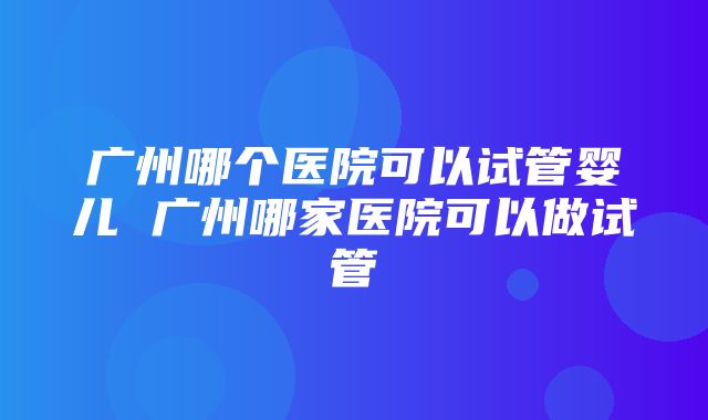 广州哪个医院可以试管婴儿 广州哪家医院可以做试管