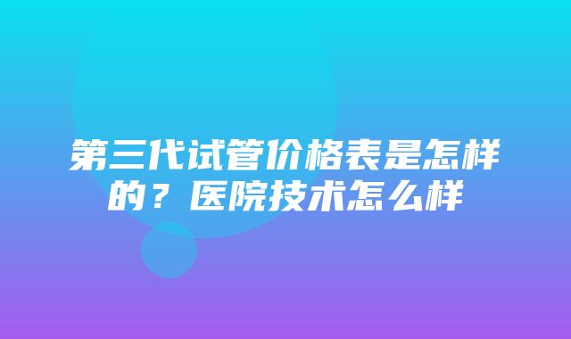 第三代试管价格表是怎样的？医院技术怎么样