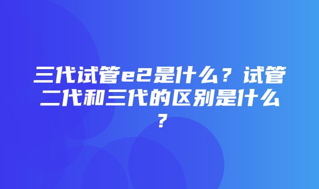 三代试管e2是什么？试管二代和三代的区别是什么？