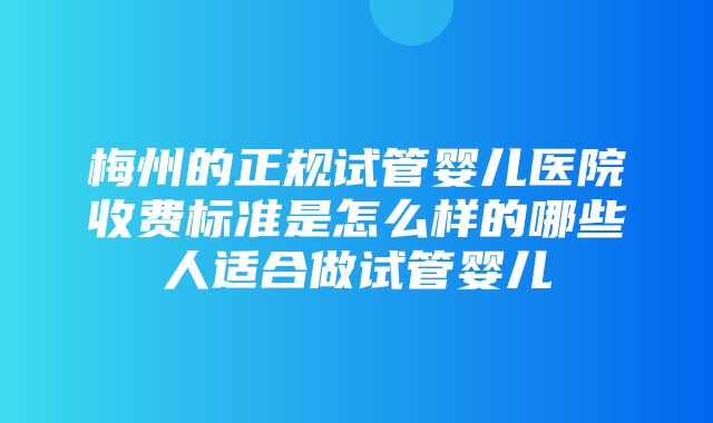 梅州的正规试管婴儿医院收费标准是怎么样的哪些人适合做试管婴儿