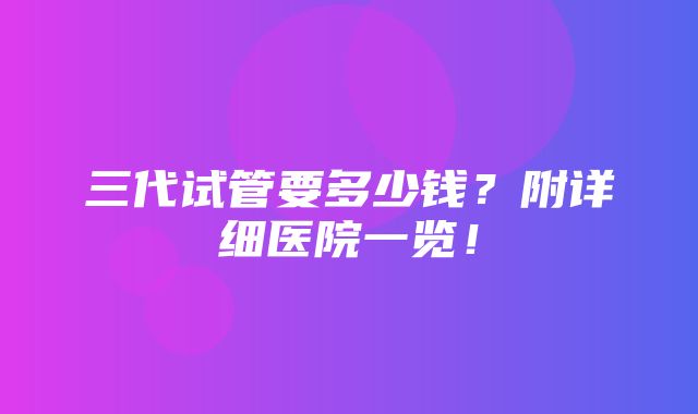 三代试管要多少钱？附详细医院一览！