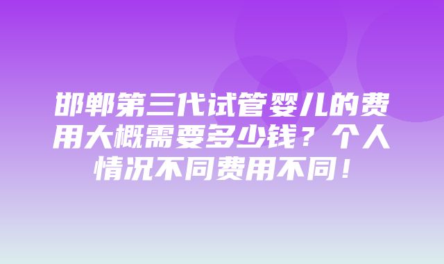 邯郸第三代试管婴儿的费用大概需要多少钱？个人情况不同费用不同！