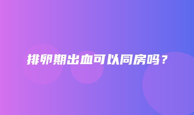 排卵期出血可以同房吗？