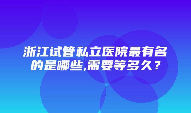 浙江试管私立医院最有名的是哪些,需要等多久？