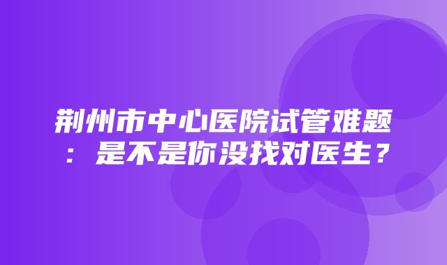 荆州市中心医院试管难题：是不是你没找对医生？