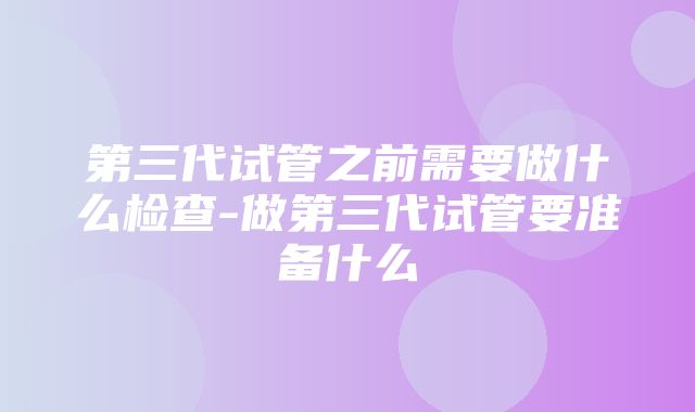 第三代试管之前需要做什么检查-做第三代试管要准备什么