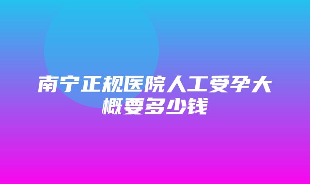 南宁正规医院人工受孕大概要多少钱