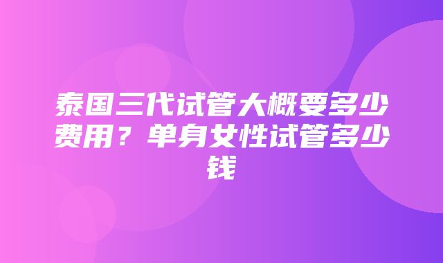 泰国三代试管大概要多少费用？单身女性试管多少钱