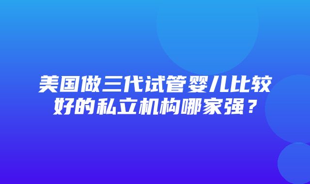 美国做三代试管婴儿比较好的私立机构哪家强？