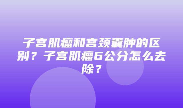 子宫肌瘤和宫颈囊肿的区别？子宫肌瘤6公分怎么去除？