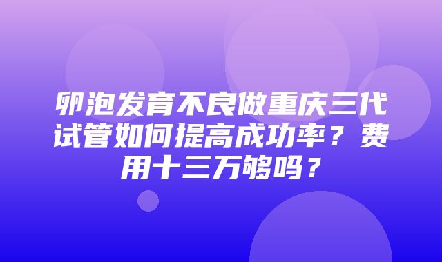 卵泡发育不良做重庆三代试管如何提高成功率？费用十三万够吗？