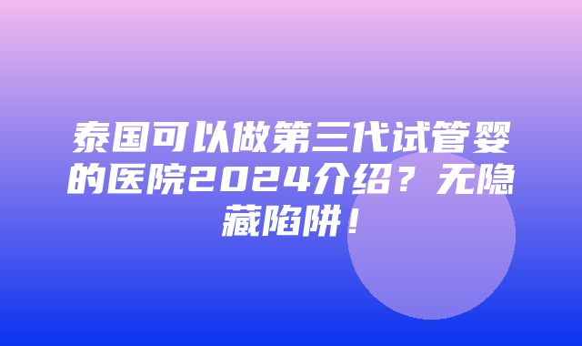 泰国可以做第三代试管婴的医院2024介绍？无隐藏陷阱！