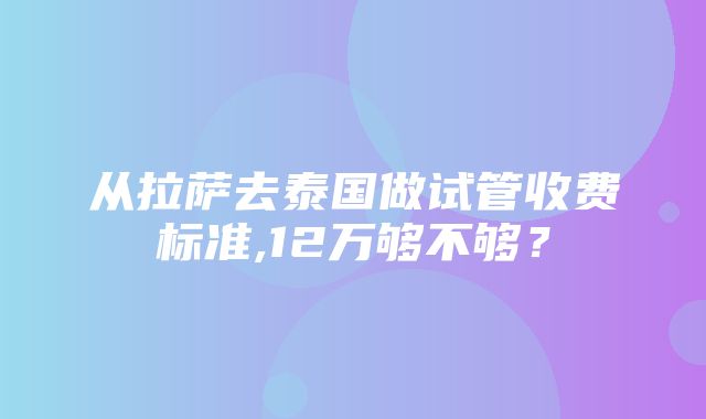 从拉萨去泰国做试管收费标准,12万够不够？