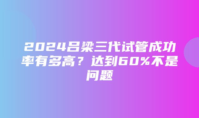 2024吕梁三代试管成功率有多高？达到60%不是问题