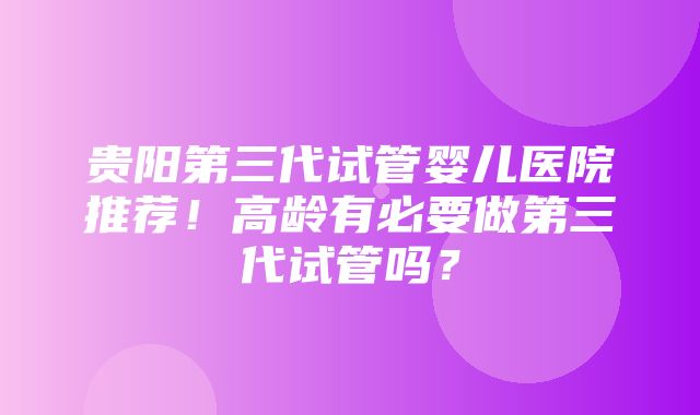 贵阳第三代试管婴儿医院推荐！高龄有必要做第三代试管吗？