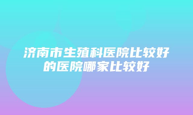 济南市生殖科医院比较好的医院哪家比较好