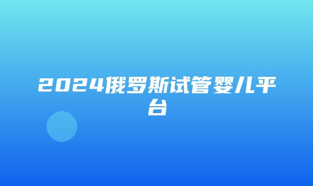 2024俄罗斯试管婴儿平台