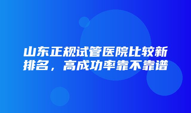 山东正规试管医院比较新排名，高成功率靠不靠谱