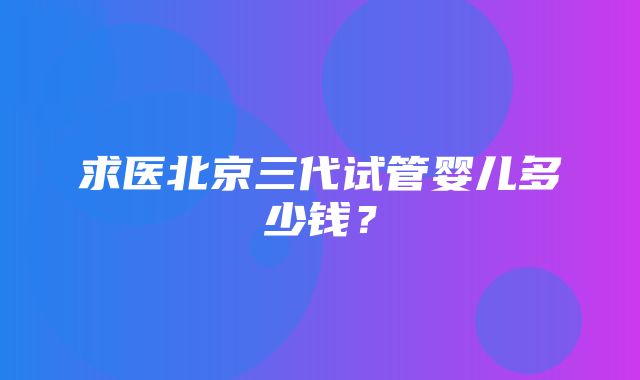 求医北京三代试管婴儿多少钱？