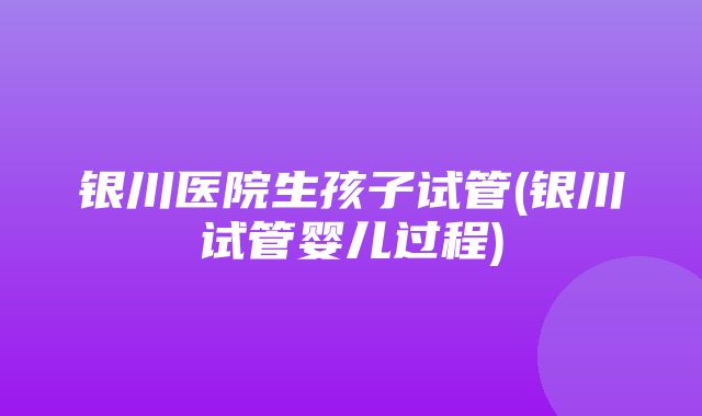 银川医院生孩子试管(银川试管婴儿过程)