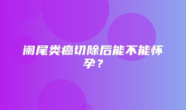 阑尾类癌切除后能不能怀孕？