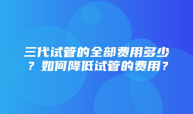 三代试管的全部费用多少？如何降低试管的费用？