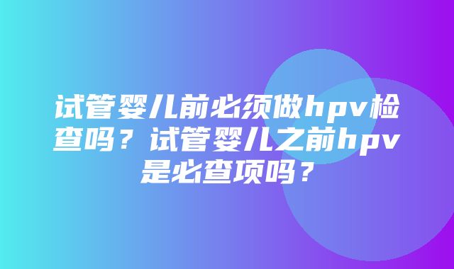 试管婴儿前必须做hpv检查吗？试管婴儿之前hpv是必查项吗？